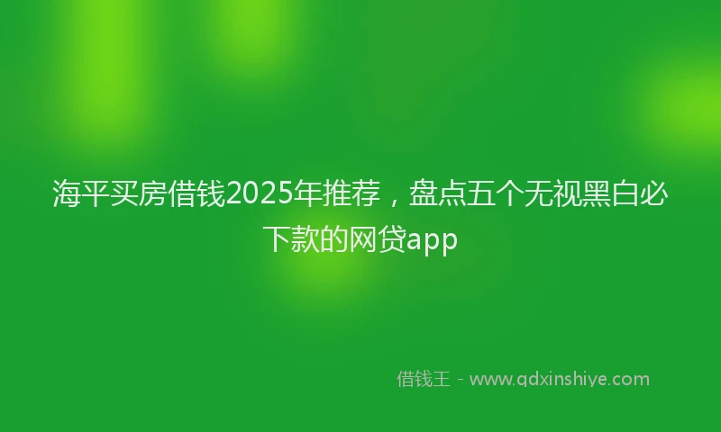 海平买房借钱2025年推荐，盘点五个无视黑白必下款的网贷app