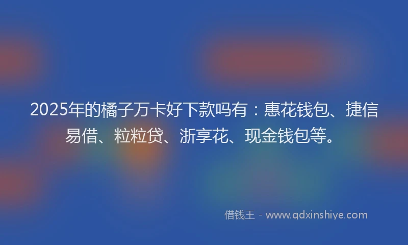 2025年的橘子万卡好下款吗有：惠花钱包、捷信易借、粒粒贷、浙享花、现金钱包等。