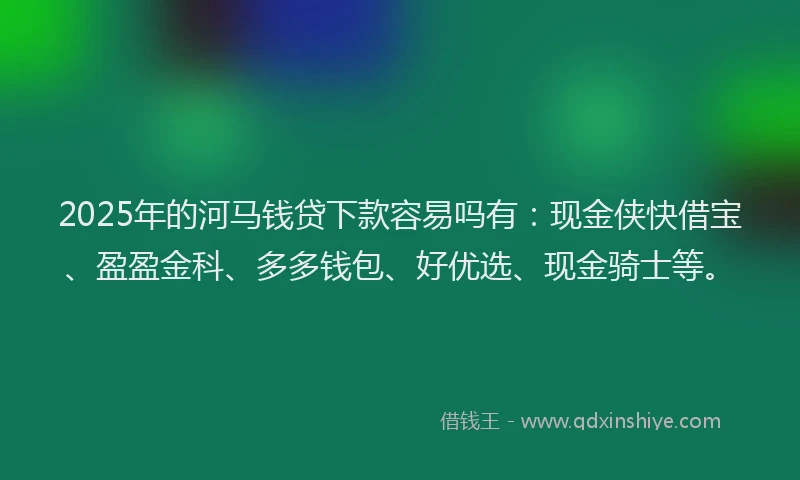 2025年的河马钱贷下款容易吗有：现金侠快借宝、盈盈金科、多多钱包、好优选、现金骑士等。