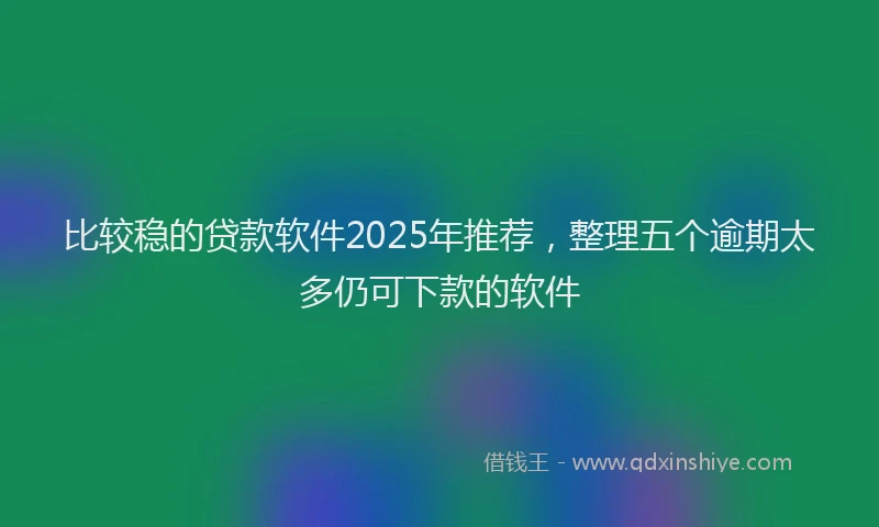 比较稳的贷款软件2025年推荐，整理五个逾期太多仍可下款的软件