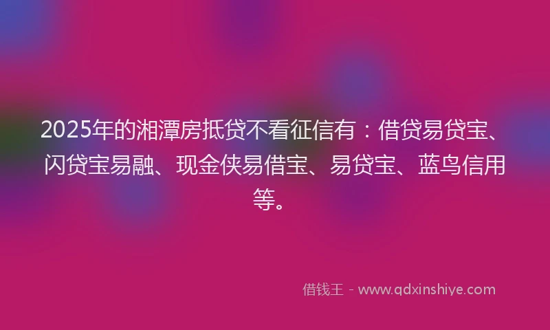 2025年的湘潭房抵贷不看征信有：借贷易贷宝、闪贷宝易融、现金侠易借宝、易贷宝、蓝鸟信用等。