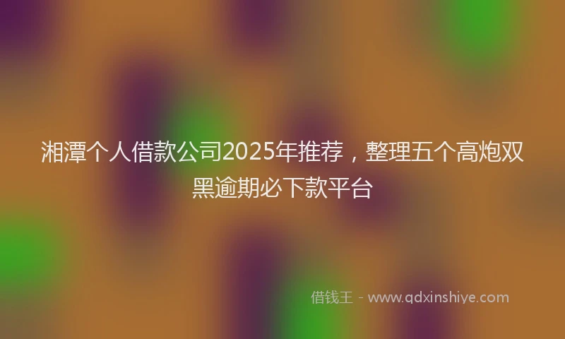 湘潭个人借款公司2025年推荐，整理五个高炮双黑逾期必下款平台