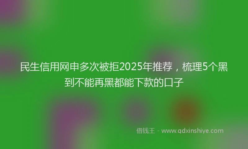 民生信用网申多次被拒2025年推荐，梳理5个黑到不能再黑都能下款的口子