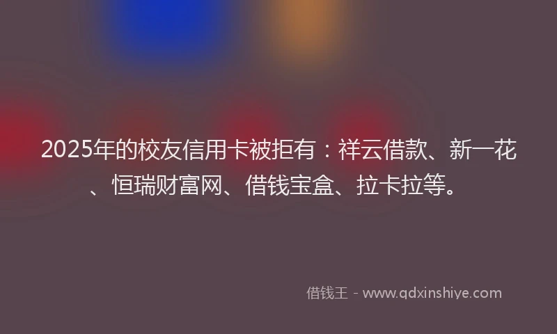 2025年的校友信用卡被拒有：祥云借款、新一花、恒瑞财富网、借钱宝盒、拉卡拉等。