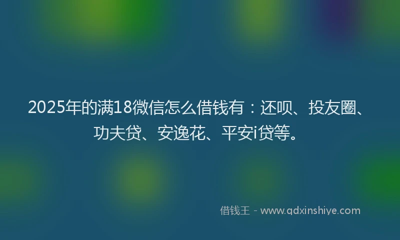 2025年的满18微信怎么借钱有：还呗、投友圈、功夫贷、安逸花、平安i贷等。