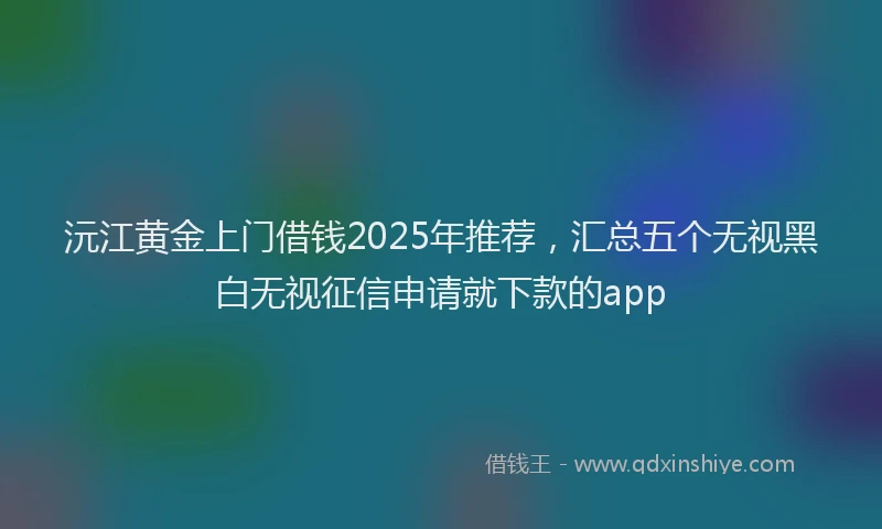 沅江黄金上门借钱2025年推荐，汇总五个无视黑白无视征信申请就下款的app