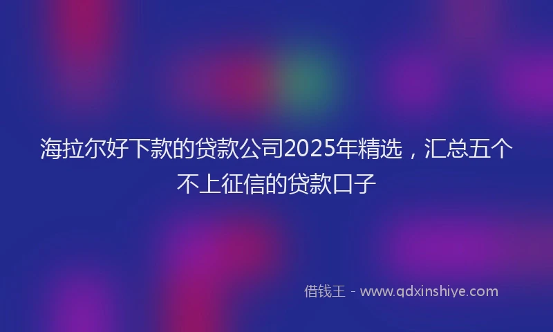海拉尔好下款的贷款公司2025年精选，汇总五个不上征信的贷款口子