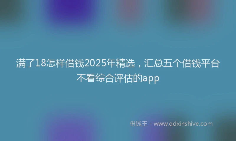满了18怎样借钱2025年精选，汇总五个借钱平台不看综合评估的app