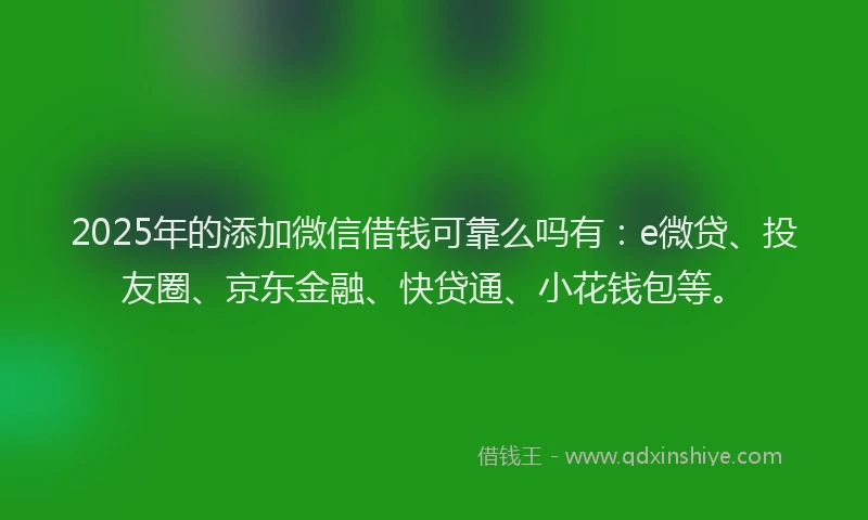2025年的添加微信借钱可靠么吗有：e微贷、投友圈、京东金融、快贷通、小花钱包等。