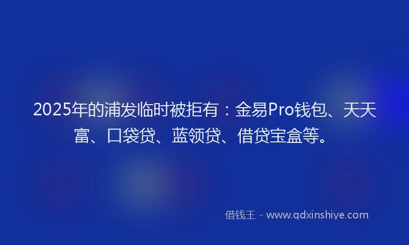 2025年的浦发临时被拒有：金易Pro钱包、天天富、口袋贷、蓝领贷、借贷宝盒等。