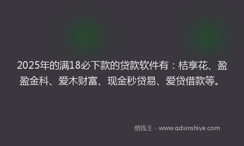 2025年的满18必下款的贷款软件有：桔享花、盈盈金科、爱木财富、现金秒贷易、爱贷借款等。