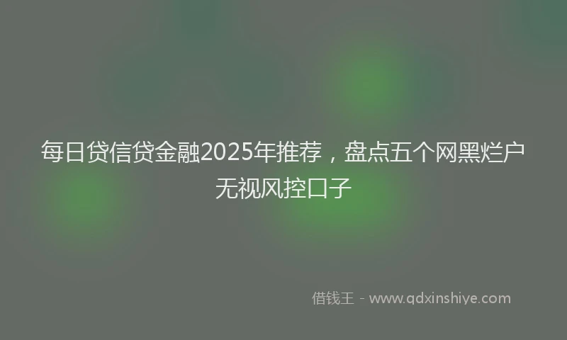 每日贷信贷金融2025年推荐，盘点五个网黑烂户无视风控口子