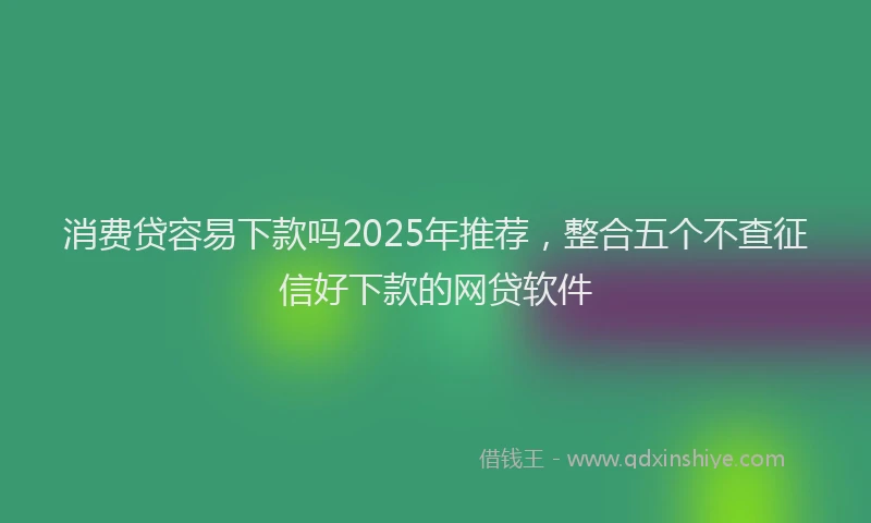 消费贷容易下款吗2025年推荐，整合五个不查征信好下款的网贷软件