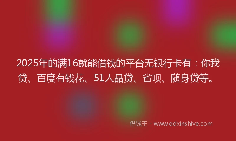 2025年的满16就能借钱的平台无银行卡有：你我贷、百度有钱花、51人品贷、省呗、随身贷等。