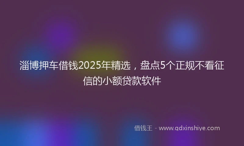 淄博押车借钱2025年精选，盘点5个正规不看征信的小额贷款软件
