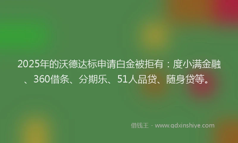 2025年的沃德达标申请白金被拒有：度小满金融、360借条、分期乐、51人品贷、随身贷等。