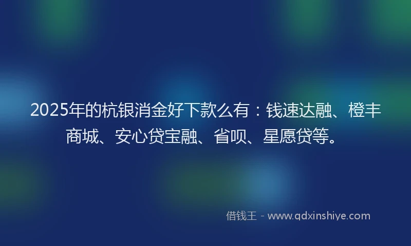 2025年的杭银消金好下款么有：钱速达融、橙丰商城、安心贷宝融、省呗、星愿贷等。
