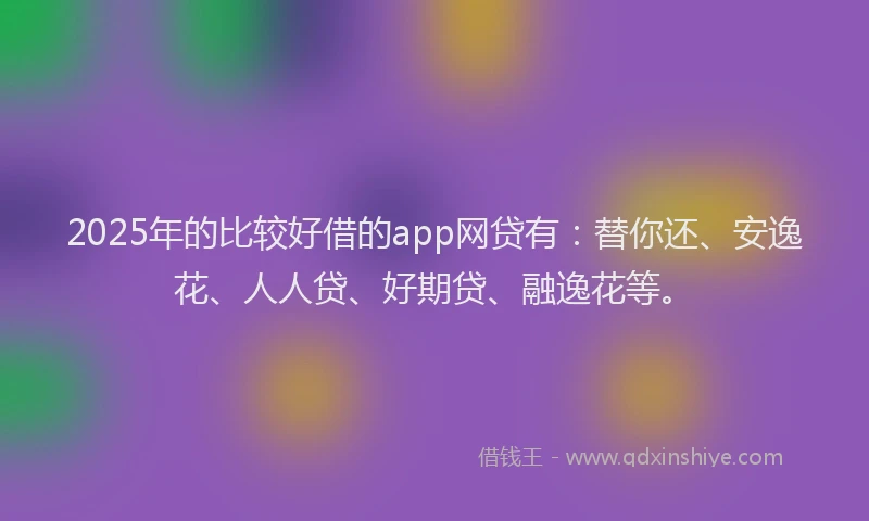 2025年的比较好借的app网贷有：替你还、安逸花、人人贷、好期贷、融逸花等。