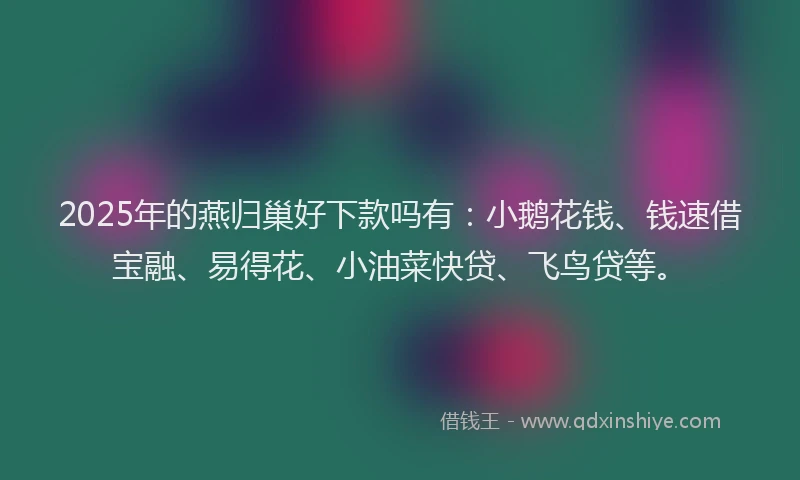 2025年的燕归巢好下款吗有：小鹅花钱、钱速借宝融、易得花、小油菜快贷、飞鸟贷等。