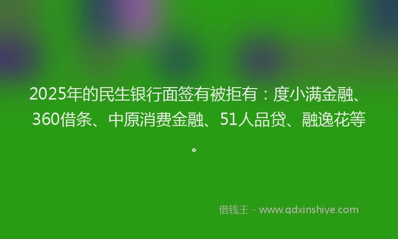 2025年的民生银行面签有被拒有：度小满金融、360借条、中原消费金融、51人品贷、融逸花等。