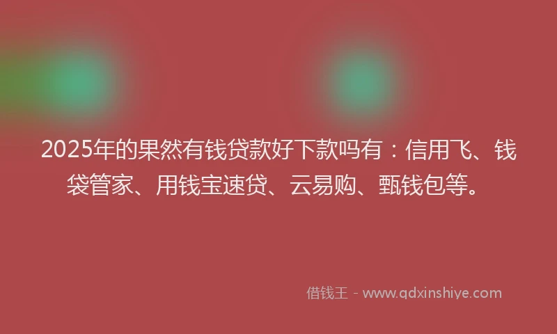 2025年的果然有钱贷款好下款吗有：信用飞、钱袋管家、用钱宝速贷、云易购、甄钱包等。