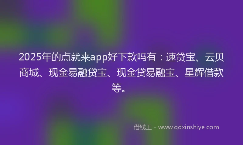 2025年的点就来app好下款吗有：速贷宝、云贝商城、现金易融贷宝、现金贷易融宝、星辉借款等。