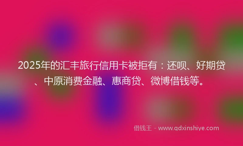 2025年的汇丰旅行信用卡被拒有：还呗、好期贷、中原消费金融、惠商贷、微博借钱等。