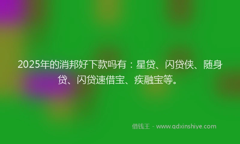 2025年的消邦好下款吗有：星贷、闪贷侠、随身贷、闪贷速借宝、疾融宝等。