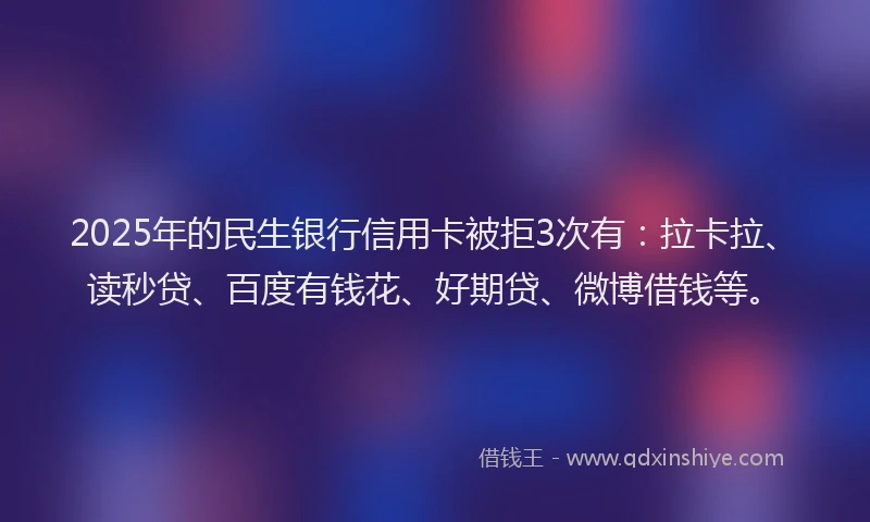 2025年的民生银行信用卡被拒3次有：拉卡拉、读秒贷、百度有钱花、好期贷、微博借钱等。