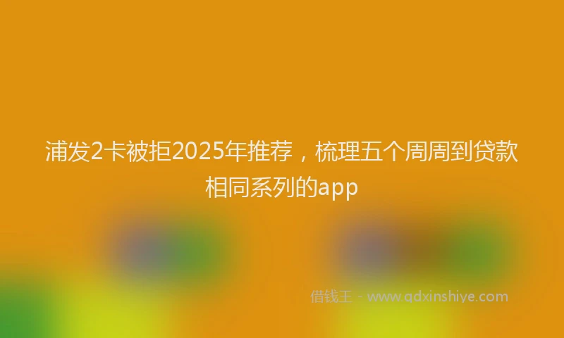 浦发2卡被拒2025年推荐，梳理五个周周到贷款相同系列的app