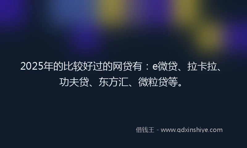 2025年的比较好过的网贷有：e微贷、拉卡拉、功夫贷、东方汇、微粒贷等。
