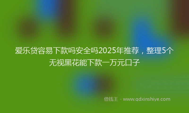 爱乐贷容易下款吗安全吗2025年推荐，整理5个无视黑花能下款一万元口子