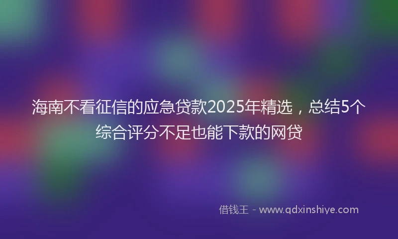 海南不看征信的应急贷款2025年精选，总结5个综合评分不足也能下款的网贷