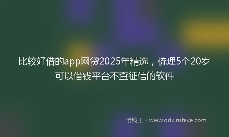 比较好借的app网贷2025年精选，梳理5个20岁可以借钱平台不查征信的软件