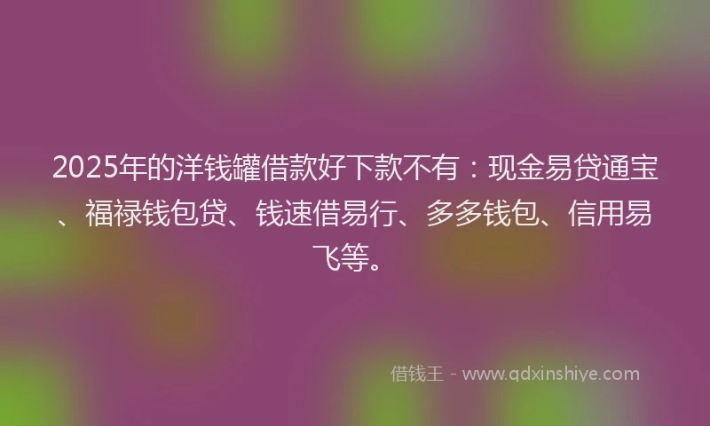 2025年的洋钱罐借款好下款不有：现金易贷通宝、福禄钱包贷、钱速借易行、多多钱包、信用易飞等。