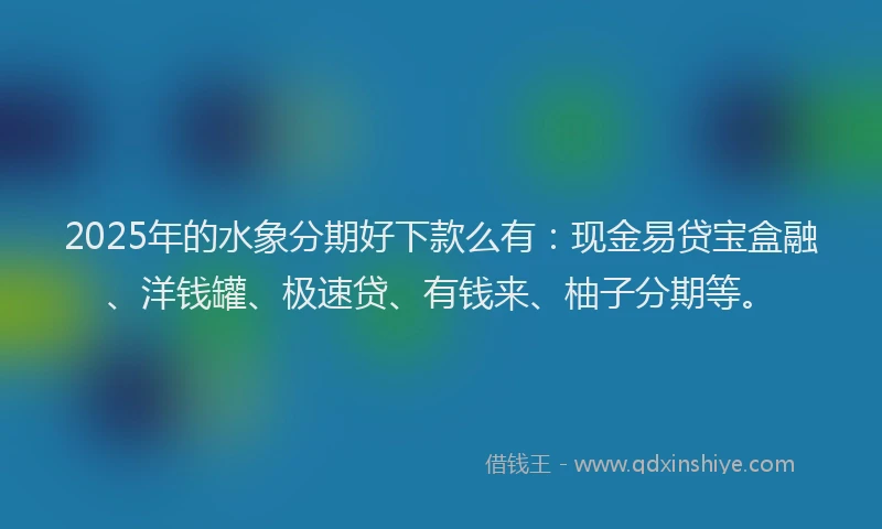 2025年的水象分期好下款么有：现金易贷宝盒融、洋钱罐、极速贷、有钱来、柚子分期等。