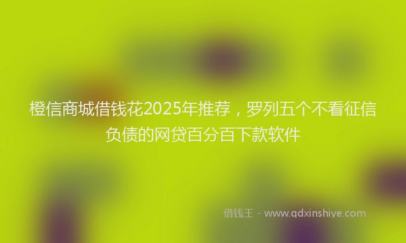 橙信商城借钱花2025年推荐，罗列五个不看征信负债的网贷百分百下款软件