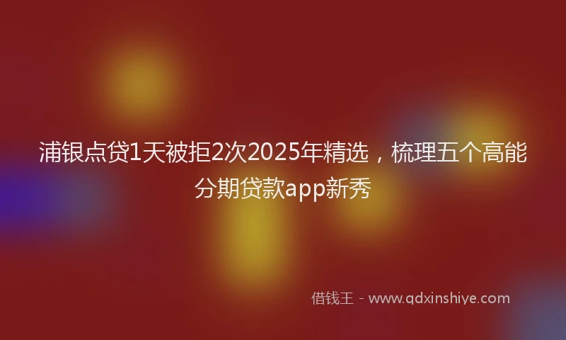 浦银点贷1天被拒2次2025年精选，梳理五个高能分期贷款app新秀