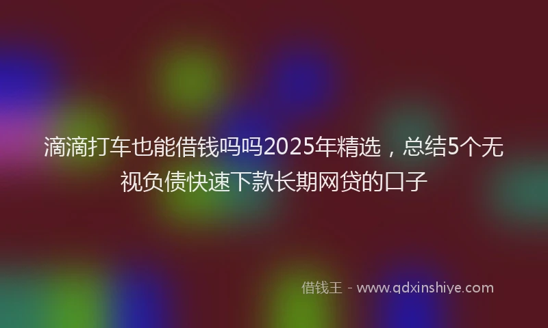 滴滴打车也能借钱吗吗2025年精选，总结5个无视负债快速下款长期网贷的口子