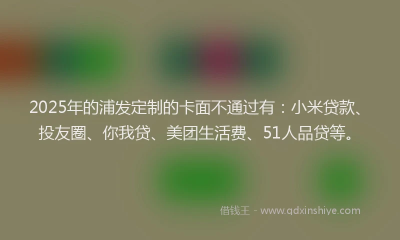 2025年的浦发定制的卡面不通过有：小米贷款、投友圈、你我贷、美团生活费、51人品贷等。