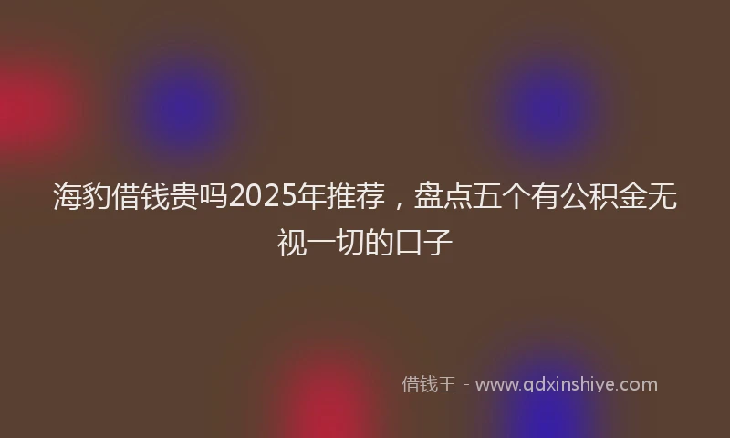 海豹借钱贵吗2025年推荐，盘点五个有公积金无视一切的口子