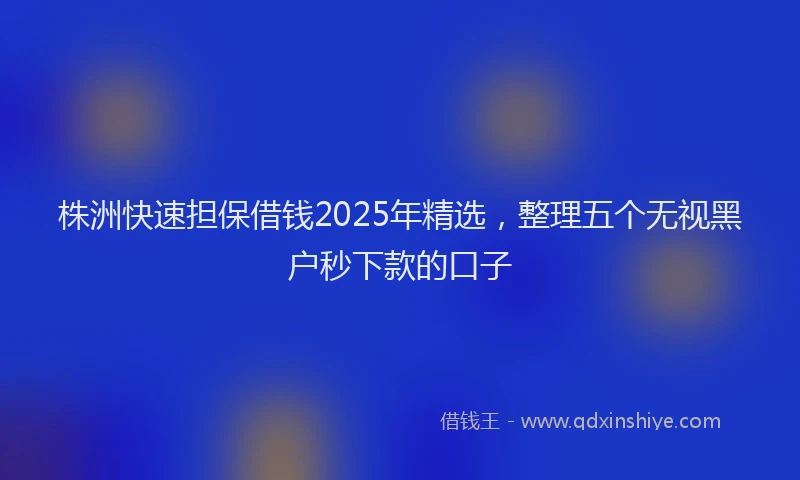 株洲快速担保借钱2025年精选，整理五个无视黑户秒下款的口子