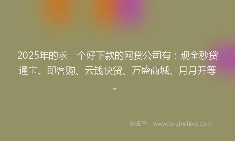 2025年的求一个好下款的网贷公司有：现金秒贷通宝、即客购、云钱快贷、万盛商城、月月开等。