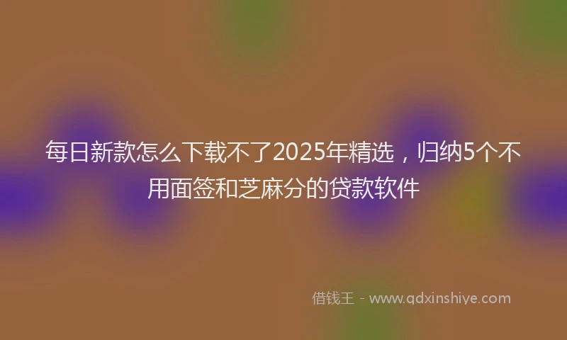 每日新款怎么下载不了2025年精选，归纳5个不用面签和芝麻分的贷款软件