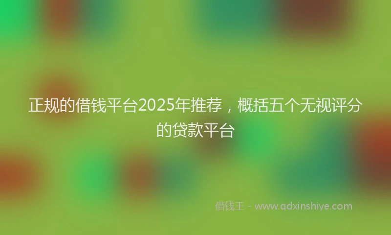 正规的借钱平台2025年推荐，概括五个无视评分的贷款平台