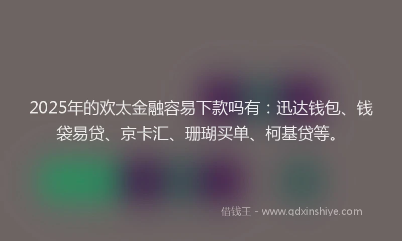 2025年的欢太金融容易下款吗有：迅达钱包、钱袋易贷、京卡汇、珊瑚买单、柯基贷等。