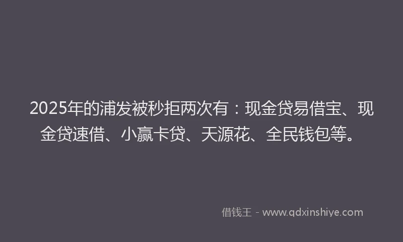 2025年的浦发被秒拒两次有：现金贷易借宝、现金贷速借、小赢卡贷、天源花、全民钱包等。