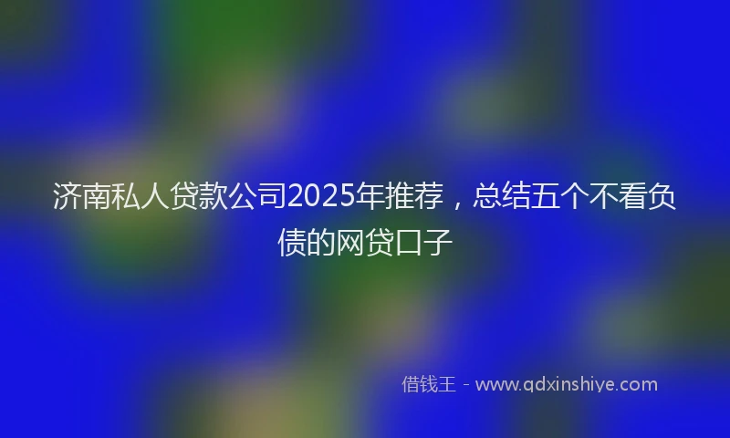 济南私人贷款公司2025年推荐，总结五个不看负债的网贷口子