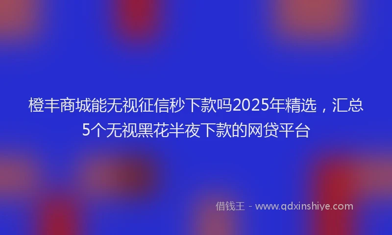 橙丰商城能无视征信秒下款吗2025年精选，汇总5个无视黑花半夜下款的网贷平台