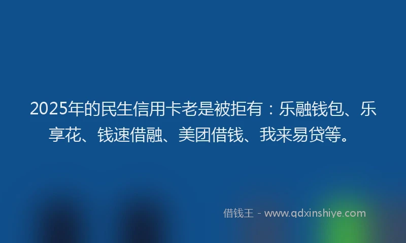2025年的民生信用卡老是被拒有：乐融钱包、乐享花、钱速借融、美团借钱、我来易贷等。